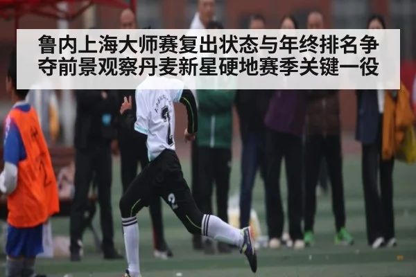 鲁内上海大师赛复出状态与年终排名争夺前景观察丹麦新星硬地赛季关键一役